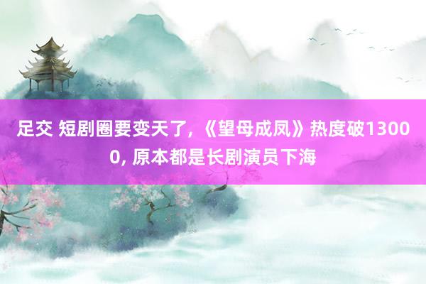 足交 短剧圈要变天了, 《望母成凤》热度破13000, 原本都是长剧演员下海