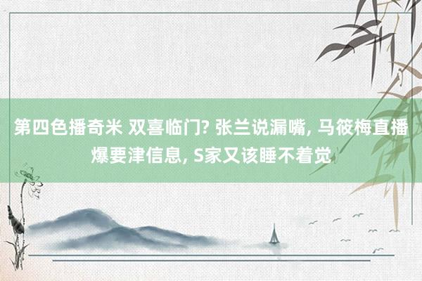 第四色播奇米 双喜临门? 张兰说漏嘴, 马筱梅直播爆要津信息, S家又该睡不着觉