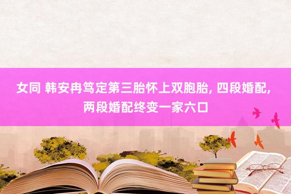 女同 韩安冉笃定第三胎怀上双胞胎, 四段婚配, 两段婚配终变一家六口