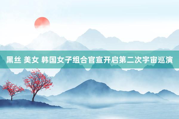 黑丝 美女 韩国女子组合官宣开启第二次宇宙巡演