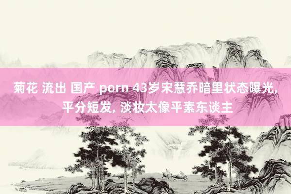 菊花 流出 国产 porn 43岁宋慧乔暗里状态曝光, 平分短发, 淡妆太像平素东谈主