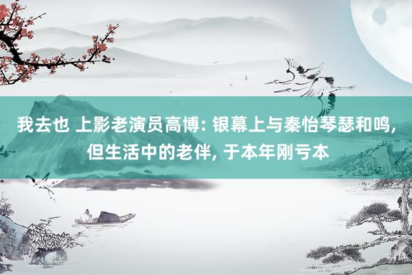我去也 上影老演员高博: 银幕上与秦怡琴瑟和鸣, 但生活中的老伴, 于本年刚亏本
