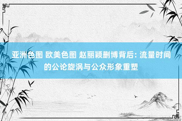 亚洲色图 欧美色图 赵丽颖删博背后: 流量时间的公论旋涡与公众形象重塑