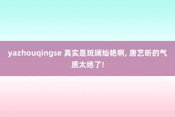 yazhouqingse 真实是斑斓灿艳啊, 唐艺昕的气质太绝了!