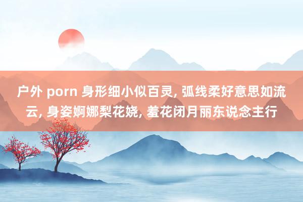 户外 porn 身形细小似百灵, 弧线柔好意思如流云, 身姿婀娜梨花娆, 羞花闭月丽东说念主行