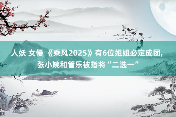 人妖 女優 《乘风2025》有6位姐姐必定成团, 张小婉和管乐被指将“二选一”