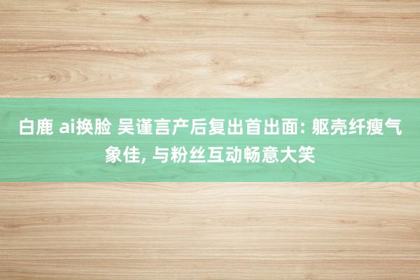 白鹿 ai换脸 吴谨言产后复出首出面: 躯壳纤瘦气象佳, 与粉丝互动畅意大笑