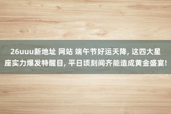 26uuu新地址 网站 端午节好运天降, 这四大星座实力爆发特醒目, 平日顷刻间齐能造成黄金盛宴!