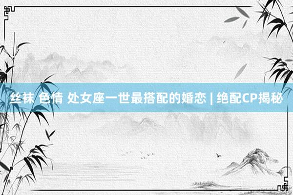 丝袜 色情 处女座一世最搭配的婚恋 | 绝配CP揭秘