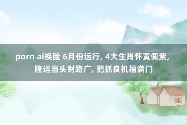 porn ai换脸 6月份运行, 4大生肖怀黄佩紫, 隆运当头财路广, 把抓良机福满门