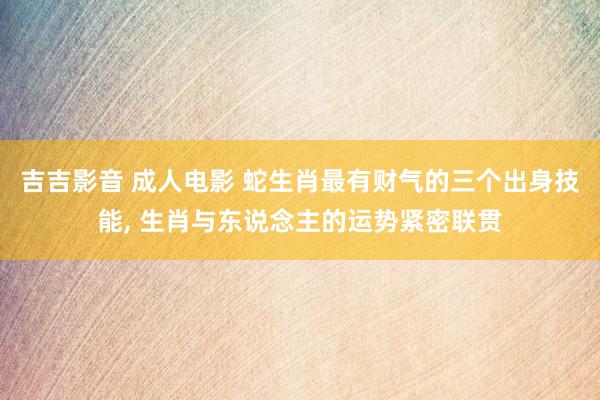 吉吉影音 成人电影 蛇生肖最有财气的三个出身技能, 生肖与东说念主的运势紧密联贯