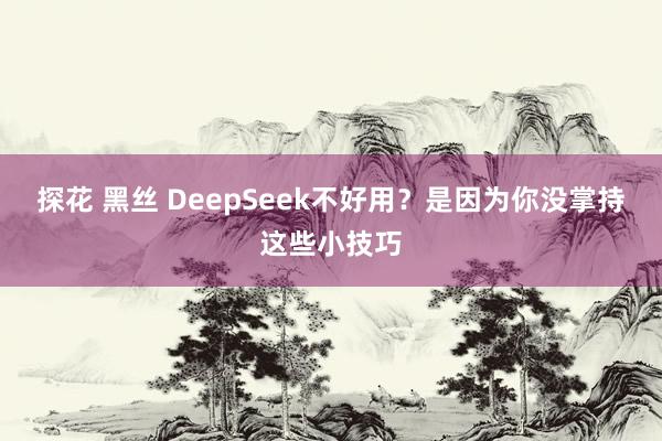 探花 黑丝 DeepSeek不好用？是因为你没掌持这些小技巧