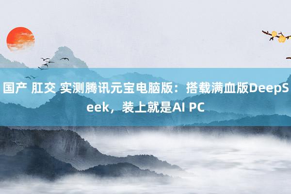 国产 肛交 实测腾讯元宝电脑版：搭载满血版DeepSeek，装上就是AI PC