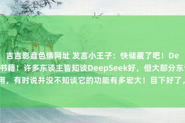 吉吉影音色情网址 发言小王子：快储藏了吧！DeepSeek使用教导大书籍！许多东谈主皆知谈DeepSeek好，但大部分东谈主并不知谈奈何用，有时说并没不知谈它的功能有多宏大！目下好了，有这本大全，基本不错惩处一泰半的问题...