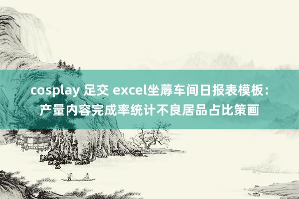 cosplay 足交 excel坐蓐车间日报表模板：产量内容完成率统计不良居品占比策画