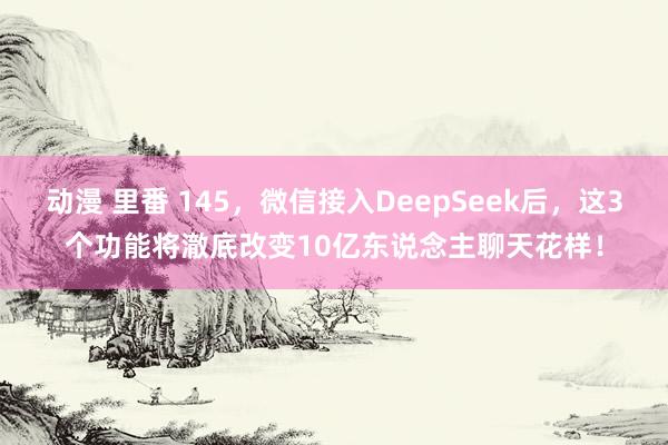 动漫 里番 145，微信接入DeepSeek后，这3个功能将澈底改变10亿东说念主聊天花样！