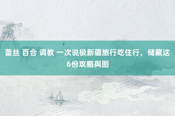 蕾丝 百合 调教 一次说极新疆旅行吃住行，储藏这6份攻略舆图