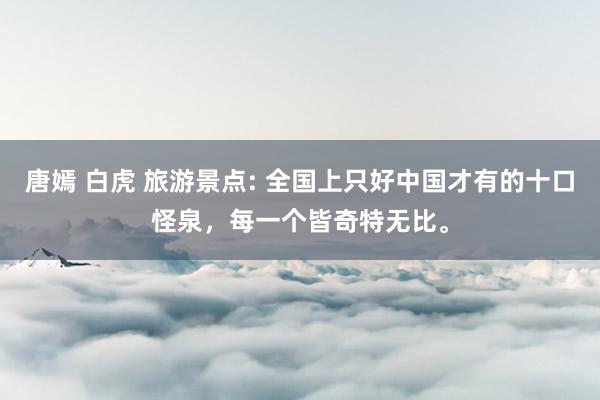 唐嫣 白虎 旅游景点: 全国上只好中国才有的十口怪泉，每一个皆奇特无比。