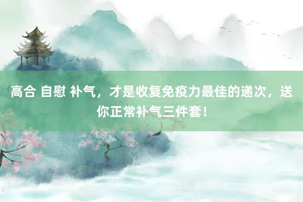高合 自慰 补气，才是收复免疫力最佳的递次，送你正常补气三件套！