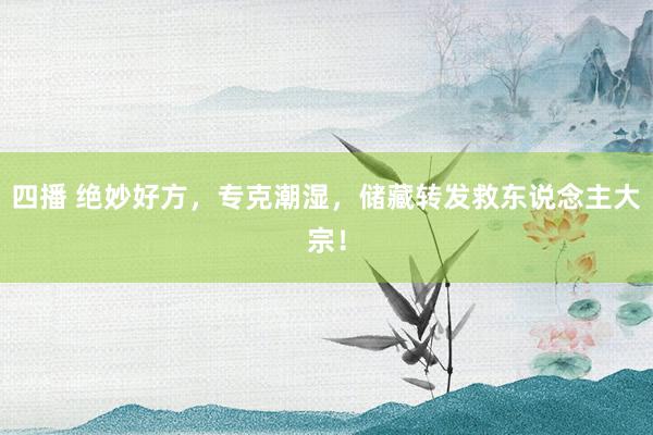 四播 绝妙好方，专克潮湿，储藏转发救东说念主大宗！