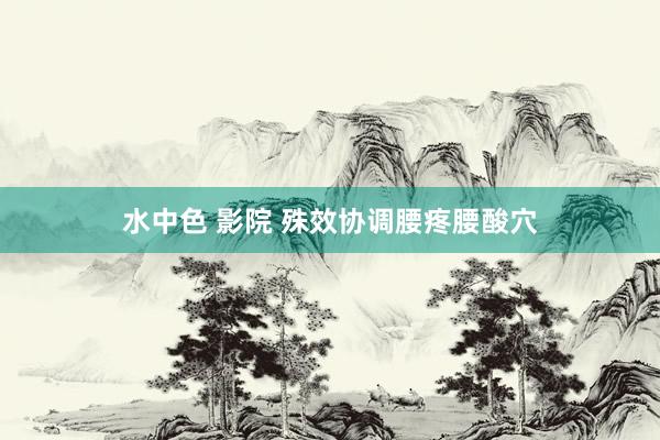 水中色 影院 殊效协调腰疼腰酸穴