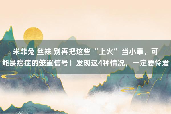 米菲兔 丝袜 别再把这些 “上火” 当小事，可能是癌症的笼罩信号！发现这4种情况，一定要怜爱