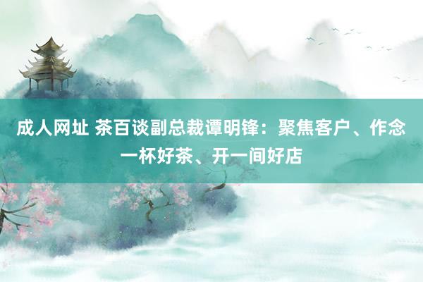 成人网址 茶百谈副总裁谭明锋：聚焦客户、作念一杯好茶、开一间好店