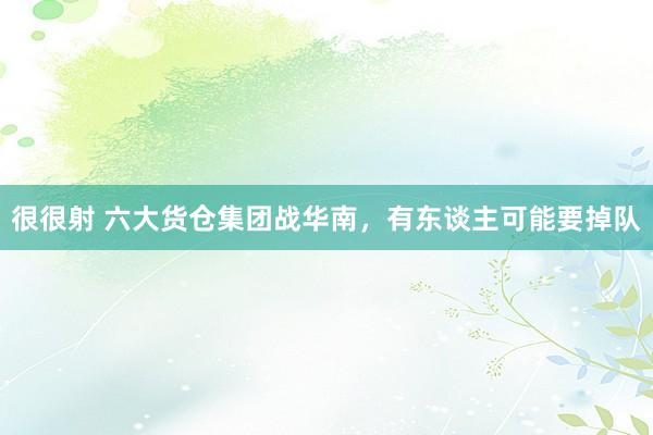很很射 六大货仓集团战华南，有东谈主可能要掉队