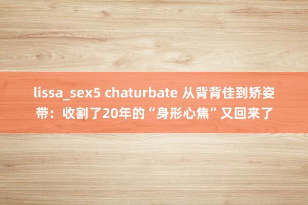 lissa_sex5 chaturbate 从背背佳到矫姿带：收割了20年的“身形心焦”又回来了