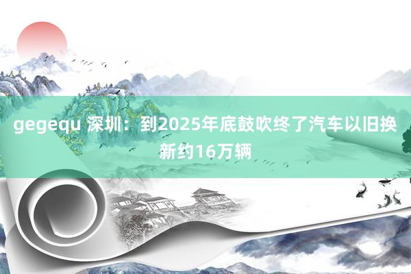 gegequ 深圳：到2025年底鼓吹终了汽车以旧换新约16万辆