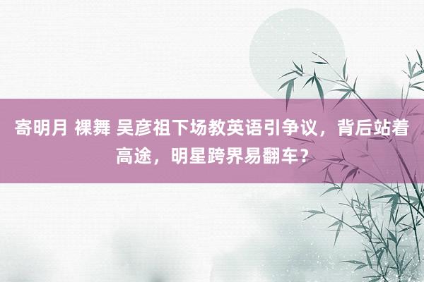 寄明月 裸舞 吴彦祖下场教英语引争议，背后站着高途，明星跨界易翻车？