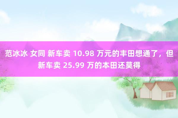 范冰冰 女同 新车卖 10.98 万元的丰田想通了，但新车卖 25.99 万的本田还莫得