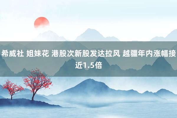 希威社 姐妹花 港股次新股发达拉风 越疆年内涨幅接近1.5倍