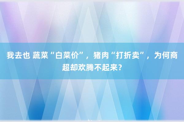 我去也 蔬菜“白菜价”，猪肉“打折卖”，为何商超却欢腾不起来？