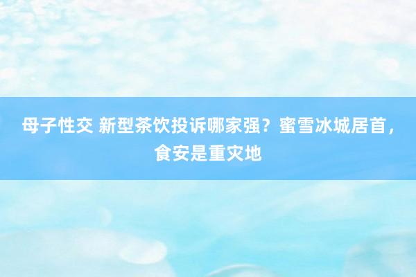 母子性交 新型茶饮投诉哪家强？蜜雪冰城居首，食安是重灾地