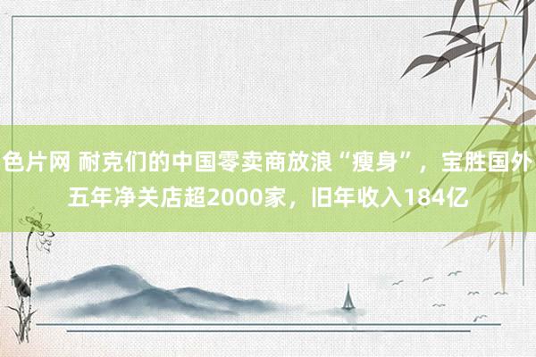 色片网 耐克们的中国零卖商放浪“瘦身”，宝胜国外五年净关店超2000家，旧年收入184亿