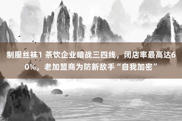 制服丝袜1 茶饮企业暗战三四线，闭店率最高达60%，老加盟商为防新敌手“自我加密”