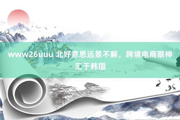 www26uuu 北好意思远景不解，跨境电商眼神汇于韩国