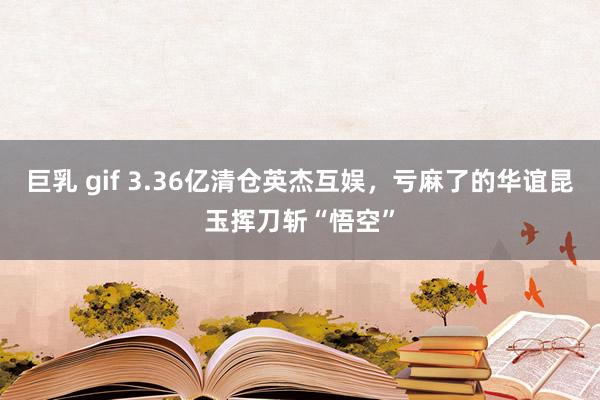 巨乳 gif 3.36亿清仓英杰互娱，亏麻了的华谊昆玉挥刀斩“悟空”